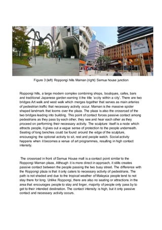 Figure 3 (left) Roppongi hills Maman (right) Semua house junction
Roppongi hills, a large modern complex combining shops, boutiques, cafes, bars
and traditional Japanese garden earning it the title ‘a city within a city’. There are two
bridges Art walk and west walk which merges together that serves as main arteries
of pedestrian traffic that necessary activity occur. Maman is the massive spider
shaped landmark that looms over the plaza. The plaza is also the crossroad of the
two bridges leading into building. This point of contact forces passive contact among
pedestrians as they pass by each other, they see and hear each other as they
proceed on performing their necessary activity. The sculpture itself is a node which
attracts people, it gives out a vague sense of protection to the people underneath.
Seating of long benches could be found around the edge of the sculpture,
encouraging the optional activity to sit, rest and people watch. Social activity
happens when it becomes a venue of art programmes, resulting in high contact
intensity.
The crossroad in front of Semua House mall is a contact point similar to the
Roppongi Maman plaza. Although it is more direct in approach, it stills creates
passive contact between the people passing the two busy street. The difference with
the Roppongi plaza is that it only caters to necessary activity of pedestrians. The
path is not shaded and due to the tropical weather of Malaysia people tend to not
stay there for long. Unlike Roppongi, there are also no seating or attractions in the
area that encourages people to stay and linger, majority of people only pass by to
get to their intended destination. The contact intensity is high, but it only passive
contact and necessary activity occurs.
 