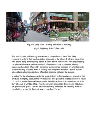 Figure 4 (left) Jalan Tar shop extended to walkway
(right) Roppongi Tully Coffee café
The shophouses in Roppongi are neater in comparison to Jalan Tar. Only
restaurants extend their seating to the sidewalks of the street. It attracts pedestrian
who strolls along the shopping street. It offers social interactions, including meeting
people and sharing experiences which offers opportunity to maintain already
established contact. Shaded by canopies, surroundings exposed on all sides while
still maintaining a certain level of privacy from the public sidewalk. Social activity
takes place with moderate level of contact intensity between the people.
In Jalan Tar the shophouses extends towards the five-foot walkways, arranging their
products to slightly obstruct the five-foot way. This gives the pedestrians direct visual
connection to the shop and the products, the obstructions slow down their pace as
they observe or window shop. The shop owners encourage the optional activity as
the pedestrians’ pass. The hot weather relatively increases the intensity level as
people tend to use the five-foot way to hide from the sun.
 