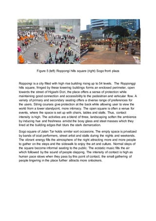 Figure 5 (left) Roppongi hills square (right) Sogo front plaza
Roppongi is a city filled with high rise building rising up to 54 levels. The Ropponggi
hills square, fringed by these towering buildings forms an enclosed perimeter, open
towards the street of Higashi Dori, the place offers a sense of protection while
maintaining good connection and accessibility to the pedestrian and vehicular flow. A
variety of primary and secondary seating offers a diverse range of preferences for
the users. String courses give protection at the back while allowing user to view the
world from a lower standpoint, more intimacy. The open square is often a venue for
events, where the space is set up with chairs, tables and stalls. Thus, contact
intensity is high. The activities are a blend of three, landscaping soften the ambience
by inducing hue and freshness amidst the boxy glass and steel masses which they
lined at the building edges that blurs the stark demarcation.
Sogo square of Jalan Tar holds similar sort occasions. The empty space is privatized
by bands of ocal performers, street artist and stalls during the nights and weekends.
The vibrant energy fills the atmosphere of the night attracting more and more people
to gather on the steps and the sidewalk to enjoy the art and culture. Normal steps of
the square become informal seating to the public. The ecstatic music fills the air
which followed by the sound of people clapping. The intensity of contact is high as
human pace slows when they pass by this point of contact, the small gathering of
people lingering in the place further attracts more onlookers.
 