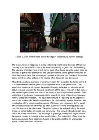 Figure 6 Jalan Tar business extend to edge of street leaving narrow passage
The tenso shrine of Roppongi is a drop-in building height along the area of high rise
building, a pocket transition that is necessary to pass by to get to the office building.
The intensity of contact here is high during peak office hours as white collars pass by
the area to get to their destination. The lust green of the shrine garden structures an
attractive environment that encourages optional activity that can develop into passive
social activity as white collars of the nearby office frequently use the space.
Masjid india is also a landmark of worship in Jalan Tar, but unlike the tenso shrine it
is not open ended and the gates discourages entrance to the pedestrians. Only
worshippers enter which causes the contact intensity to be low but intimate social
activities occur between the frequent worshipers of the place. The part of that makes
this a contact point is the front road of the mosque which is privatized by stalls. Due
to the lack of guidelines, businesses extend toward the edge of the street, leaving a
narrow space for circulation. This could not be found in Roppongi as the Japanese
are stricter in their rule, therefore resulting in the neat and tidy streets. However, the
privatization of the streets creates a sense of intimacy and robustness to the street.
This sort of privatization if followed by other businesses in the area resulting it as
part of a feature of the place now. The privatization of the sidewalk along the street
creates a concentration of people in a community. The contact intensity is high as a
mix of all activity occur here. The exchange of greetings, dialogs and negotiation of
the people creates a constant active social contact. The obstruction of the street by
business products, here became a feature of the place, creating an unorganized
space crafted by human behaviour.
 