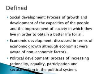 Social development: Process of growth and development of the capacities of the people and the improvement of society in which they live in order to obtain a better life for all.  Economic development: discussed in terms of economic growth although economist were aware of non-economic factors. Political development: process of increasing rationality, equality, participation and secularization in the political system.  