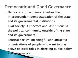 Democratic governance: involves the interdependent democratization of the state and its governmental institutions. Civil society: All sectors and institutions in the political community outside of the state and its government. Political parties: meaningful and attractive organizations of people who want to play active political roles in affecting public policy and governance.  