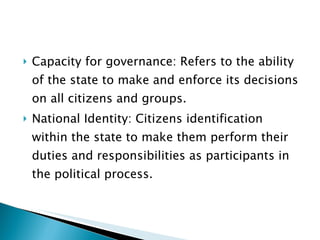 Capacity for governance: Refers to the ability of the state to make and enforce its decisions on all citizens and groups. National Identity: Citizens identification within the state to make them perform their duties and responsibilities as participants in the political process. 