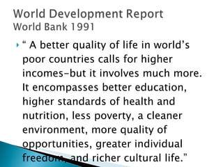 “  A better quality of life in world’s poor countries calls for higher incomes-but it involves much more. It encompasses better education, higher standards of health and nutrition, less poverty, a cleaner environment, more quality of opportunities, greater individual freedom, and richer cultural life.” 
