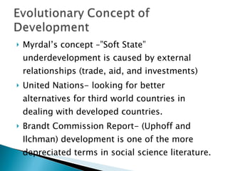 Myrdal’s concept –”Soft State” underdevelopment is caused by external relationships (trade, aid, and investments) United Nations- looking for better alternatives for third world countries in dealing with developed countries. Brandt Commission Report- (Uphoff and Ilchman) development is one of the more depreciated terms in social science literature.  