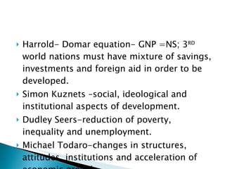 Harrold- Domar equation- GNP =NS; 3 RD  world nations must have mixture of savings, investments and foreign aid in order to be developed.  Simon Kuznets –social, ideological and institutional aspects of development. Dudley Seers-reduction of poverty, inequality and unemployment.  Michael Todaro-changes in structures, attitudes, institutions and acceleration of economic growth . 