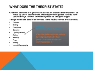 WHAT DOES THE THEORIST STATE?
Chandler believes that genres are based on the idea that they must be
made up of set conventions. Meaning certain genres have to have
certain things in them to be recognised as that genre type.
Things which are said to be needed in the music videos are as below:
• Themes
• Setting
• Characters
• Costume
• Lighting / Colour
• Acting
• Make up
• Props
• Setting
• Layout / Typography
Content
Form (Structure & Style)
Chandler believes music videos
have to be strict with their
genre other wise audiences
wont recognise it.
 