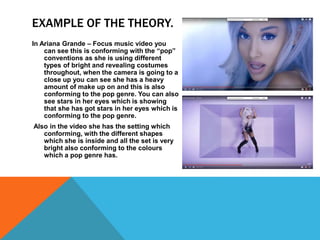 EXAMPLE OF THE THEORY.
In Ariana Grande – Focus music video you
can see this is conforming with the “pop”
conventions as she is using different
types of bright and revealing costumes
throughout, when the camera is going to a
close up you can see she has a heavy
amount of make up on and this is also
conforming to the pop genre. You can also
see stars in her eyes which is showing
that she has got stars in her eyes which is
conforming to the pop genre.
Also in the video she has the setting which
conforming, with the different shapes
which she is inside and all the set is very
bright also conforming to the colours
which a pop genre has.
 