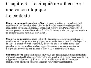 Chapitre 3 : La cinquième « théorie » :
une vision utopique
Le contexte
• Une prise de conscience dans le Sud : la généralisation au monde entier du
mode de vie des 20% les plus riches de la planète semble bien impossible et
indésirable (raisons écologiques, sociales et culturelles). Par conséquent, le
développement ne saurait consister à imiter le mode de vie des pays occidentaux
(à grimper dans le ranking des PIB/hab).
• Une prise de conscience dans le Nord : beaucoup d’acteurs pensent que le
modèle de développement qui y règne est mauvais, autant pour le Nord que pour
le Sud. Ils cherchent une alternative, ils croient qu’ « un autre monde est
possible ». La mondialisation leur apparaît comme la dernière version de
l’impérialisme occidental. Ils sont « alter » ou « anti » mondialistes.
• Une résistance : la mondialisation provoque des résistances, des réaffirmations
d’identités culturelles locales (nationales, régionales, ethniques, communautaires,
religieuses, intégristes…). L’ « anti » mondialisme se mêle à l’ « alter »
mondialisme (même si ce sont bien deux mouvements différents).
 