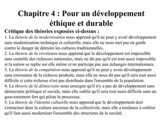 Chapitre 4 : Pour un développement
éthique et durable
Critique des théories exposées ci-dessus :
1. La théorie de la modernisation nous apprend qu'il ne peut y avoir développement
sans modernisation technique et culturelle, mais elle ne nous met pas en garde
contre le danger de détruire les cultures traditionnelles.
2. La théorie de la révolution nous apprend que le développement est impossible
sans contrôle des richesses nationales, mais ne dit pas qu'il est tout aussi impossible
si la nation se replie sur elle même et ne participe pas aux échanges internationaux.
3. La théorie de la compétition nous apprend qu'il ne peut y avoir développement
sans croissance de la richesse produite, mais elle ne nous dit pas qu'il sera tout aussi
difficile si cette richesse n'est pas distribuée dans l'ensemble de la population.
4. La théorie de la démocratie nous enseigne qu'il n'y a pas de développement sans
démocratie politique et sociale, mais elle oublie qu'il sera tout aussi difficile sans un
gouvernement fort qui pilote le processus.
5. La théorie de l'identité culturelle nous apprend que le développement doit
s'enraciner dans la culture ancienne de la collectivité, mais elle a tendance à oublier
qu'il faut aussi moderniser l'ensemble des structures de la société.
 