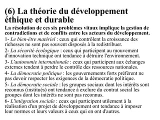 (6) La théorie du développement
éthique et durable
La résolution de ces six problèmes vitaux implique la gestion de
contradictions et de conflits entre les acteurs du développement.
1- Le bien-être matériel : ceux qui contrôlent la croissance des
richesses ne sont pas souvent disposés à la redistribuer.
2- La sécurité écologique : ceux qui participent au mouvement
d'innovation technique ont tendance à détruire l'environnement.
3- L'autonomie internationale : ceux qui participent aux échanges
externes tendent à perdre le contrôle des ressources nationales.
4- La démocratie politique : les gouvernements forts préfèrent ne
pas devoir respecter les exigences de la démocratie politique.
5- La démocratie sociale : les groupes sociaux dont les intérêts sont
reconnus (institués) ont tendance à exclure du contrat social les
groupes dont les intérêts ne sont pas reconnus.
6- L'intégration sociale : ceux qui participent utilement à la
réalisation d'un projet de développement ont tendance à imposer
leur normes et leurs valeurs à ceux qui en ont d'autres.
 
