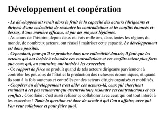 Développement et coopération
- Le développement serait alors le fruit de la capacité des acteurs (dirigeants et
dirigés) d’une collectivité de résoudre les contradictions et les conflits énoncés ci-
dessus, d’une manière efficace, et par des moyens légitimes.
- Au cours de l'histoire, depuis deux ou trois mille ans, dans toutes les régions du
monde, de nombreux acteurs, ont réussi à maîtriser cette capacité. Le développement
est donc possible.
- Cependant, pour qu'il se produise dans une collectivité donnée, il faut que les
acteurs qui ont intérêt à résoudre ces contradictions et ces conflits soient plus forts
que ceux qui, au contraire, ont intérêt à les exacerber.
- Ce rapport de force se produit quand de tels acteurs dirigeants parviennent à
contrôler les pouvoirs de l'État et la production des richesses économiques, et quand
ils sont à la fois soutenus et contrôlés par des acteurs dirigés organisés et mobilisés.
- Coopérer au développement c'est aider ces acteurs-là, ceux qui cherchent
vraiment à (et pas seulement qui disent vouloir) résoudre ces contradictions et ces
conflits . Corollaire : c'est aussi refuser de collaborer avec ceux qui ont tout intérêt à
les exacerber ! Toute la question est donc de savoir à qui l'on a affaire, avec qui
l'on veut collaborer et pour faire quoi.
 