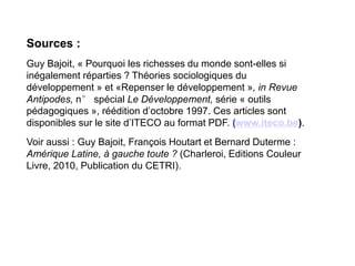 Sources :
Guy Bajoit, « Pourquoi les richesses du monde sont-elles si
inégalement réparties ? Théories sociologiques du
développement » et «Repenser le développement », in Revue
Antipodes, n° spécial Le Développement, série « outils
pédagogiques », réédition d’octobre 1997. Ces articles sont
disponibles sur le site d’ITECO au format PDF. (www.iteco.be).
Voir aussi : Guy Bajoit, François Houtart et Bernard Duterme :
Amérique Latine, à gauche toute ? (Charleroi, Editions Couleur
Livre, 2010, Publication du CETRI).
 