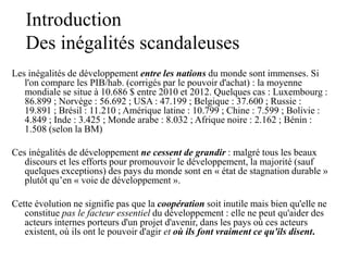 Introduction
Des inégalités scandaleuses
Les inégalités de développement entre les nations du monde sont immenses. Si
l'on compare les PIB/hab. (corrigés par le pouvoir d'achat) : la moyenne
mondiale se situe à 10.686 $ entre 2010 et 2012. Quelques cas : Luxembourg :
86.899 ; Norvège : 56.692 ; USA : 47.199 ; Belgique : 37.600 ; Russie :
19.891 ; Brésil : 11.210 ; Amérique latine : 10.799 ; Chine : 7.599 ; Bolivie :
4.849 ; Inde : 3.425 ; Monde arabe : 8.032 ; Afrique noire : 2.162 ; Bénin :
1.508 (selon la BM)
Ces inégalités de développement ne cessent de grandir : malgré tous les beaux
discours et les efforts pour promouvoir le développement, la majorité (sauf
quelques exceptions) des pays du monde sont en « état de stagnation durable »
plutôt qu’en « voie de développement ».
Cette évolution ne signifie pas que la coopération soit inutile mais bien qu'elle ne
constitue pas le facteur essentiel du développement : elle ne peut qu'aider des
acteurs internes porteurs d'un projet d'avenir, dans les pays où ces acteurs
existent, où ils ont le pouvoir d'agir et où ils font vraiment ce qu'ils disent.
 