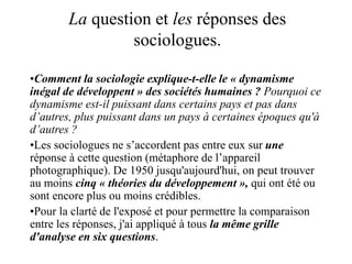 La question et les réponses des
sociologues.
•Comment la sociologie explique-t-elle le « dynamisme
inégal de développent » des sociétés humaines ? Pourquoi ce
dynamisme est-il puissant dans certains pays et pas dans
d’autres, plus puissant dans un pays à certaines époques qu'à
d’autres ?
•Les sociologues ne s’accordent pas entre eux sur une
réponse à cette question (métaphore de l’appareil
photographique). De 1950 jusqu'aujourd'hui, on peut trouver
au moins cinq « théories du développement », qui ont été ou
sont encore plus ou moins crédibles.
•Pour la clarté de l'exposé et pour permettre la comparaison
entre les réponses, j'ai appliqué à tous la même grille
d'analyse en six questions.
 