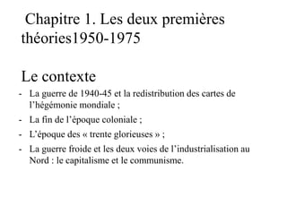 Chapitre 1. Les deux premières
théories1950-1975
Le contexte
- La guerre de 1940-45 et la redistribution des cartes de
l’hégémonie mondiale ;
- La fin de l’époque coloniale ;
- L’époque des « trente glorieuses » ;
- La guerre froide et les deux voies de l’industrialisation au
Nord : le capitalisme et le communisme.
 