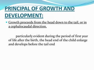 PRINCIPAL OF GROWTH AND
DEVELOPMENT:
 Growth proceeds from the head down to the tail, or in
 a cephalocaudal direction.

       particularly evident during the period of first year
 of life after the birth, the head end of the child enlarge
 and develops before the tail end
 
