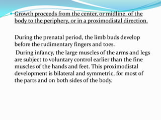  Growth proceeds from the center, or midline, of the
 body to the periphery, or in a proximodistal direction.

 During the prenatal period, the limb buds develop
 before the rudimentary fingers and toes.
 During infancy, the large muscles of the arms and legs
 are subject to voluntary control earlier than the fine
 muscles of the hands and feet. This proximodistal
 development is bilateral and symmetric, for most of
 the parts and on both sides of the body.
 