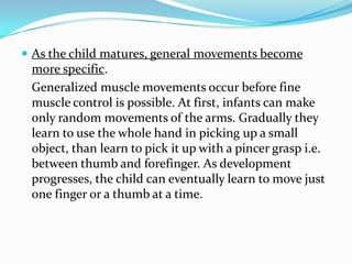  As the child matures, general movements become
 more specific.
 Generalized muscle movements occur before fine
 muscle control is possible. At first, infants can make
 only random movements of the arms. Gradually they
 learn to use the whole hand in picking up a small
 object, than learn to pick it up with a pincer grasp i.e.
 between thumb and forefinger. As development
 progresses, the child can eventually learn to move just
 one finger or a thumb at a time.
 