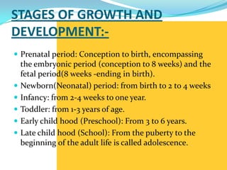 STAGES OF GROWTH AND
DEVELOPMENT:-
 Prenatal period: Conception to birth, encompassing
    the embryonic period (conception to 8 weeks) and the
    fetal period(8 weeks -ending in birth).
   Newborn(Neonatal) period: from birth to 2 to 4 weeks
   Infancy: from 2-4 weeks to one year.
   Toddler: from 1-3 years of age.
   Early child hood (Preschool): From 3 to 6 years.
   Late child hood (School): From the puberty to the
    beginning of the adult life is called adolescence.
 
