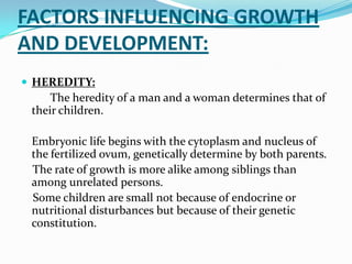 FACTORS INFLUENCING GROWTH
AND DEVELOPMENT:
 HEREDITY:
     The heredity of a man and a woman determines that of
 their children.

 Embryonic life begins with the cytoplasm and nucleus of
 the fertilized ovum, genetically determine by both parents.
 The rate of growth is more alike among siblings than
 among unrelated persons.
 Some children are small not because of endocrine or
 nutritional disturbances but because of their genetic
 constitution.
 