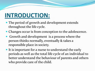 INTRODUCTION:
 The period of growth and development extends
  throughout the life cycle.
 Changes occur is from conception to the adolescence.
 Growth and development is a process where the
  person thinks normally, eventually & takes a
  responsible place in society.
 It is important for a nurse to understand the early
  periods as well as the total life cycle of an individual to
  better understand the behaviour of parents and others
  who provide care of the child.
 
