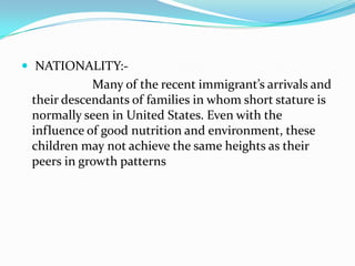  NATIONALITY:-
            Many of the recent immigrant’s arrivals and
 their descendants of families in whom short stature is
 normally seen in United States. Even with the
 influence of good nutrition and environment, these
 children may not achieve the same heights as their
 peers in growth patterns
 