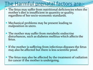 The Harmful prenatal factors are:-
 The fetus may suffer from nutritional deficiencies when the
  mother’s diet is insufficient in quantity or quality,
  regardless of her socio-economic standards.

 Mechanical problems may be present leading to
  malposition in utero.

 The mother may suffer from metabolic endocrine
  disturbances, such as diabetes mellitus which affects the
  fetus.

 If the mother is suffering from infectious diseases the fetus
  may also be affected but there is less scientific proof.

 The fetus may also be affected by the treatment of radiation
  for cancer if the mother is undergoing.
 