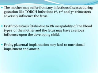  The mother may suffer from any infectious diseases during
  gestation like TORCH infections 1st, 2nd and 3rd trimesters
  adversely influence the fetus.

 Erythroblastosis fetalis due to Rh incapability of the blood
  types of the mother and the fetus may have a serious
  influence upon the developing child.

 Faulty placental implantation may lead to nutritional
  impairment and anoxia.
 