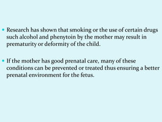  Research has shown that smoking or the use of certain drugs
 such alcohol and phenytoin by the mother may result in
 prematurity or deformity of the child.

 If the mother has good prenatal care, many of these
 conditions can be prevented or treated thus ensuring a better
 prenatal environment for the fetus.
 