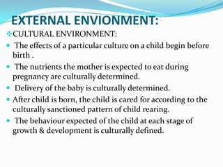 EXTERNAL ENVIONMENT:
CULTURAL ENVIRONMENT:
 The effects of a particular culture on a child begin before
    birth .
   The nutrients the mother is expected to eat during
    pregnancy are culturally determined.
    Delivery of the baby is culturally determined.
   After child is born, the child is cared for according to the
    culturally sanctioned pattern of child rearing.
   The behaviour expected of the child at each stage of
    growth & development is culturally defined.
 
