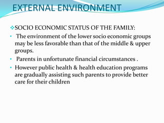 EXTERNAL ENVIRONMENT
SOCIO ECONOMIC STATUS OF THE FAMILY:
• The environment of the lower socio economic groups
  may be less favorable than that of the middle & upper
  groups.
• Parents in unfortunate financial circumstances .
• However public health & health education programs
  are gradually assisting such parents to provide better
  care for their children
 