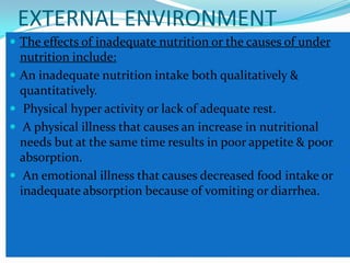 EXTERNAL ENVIRONMENT
 The effects of inadequate nutrition or the causes of under
    nutrition include:
   An inadequate nutrition intake both qualitatively &
    quantitatively.
    Physical hyper activity or lack of adequate rest.
    A physical illness that causes an increase in nutritional
    needs but at the same time results in poor appetite & poor
    absorption.
    An emotional illness that causes decreased food intake or
    inadequate absorption because of vomiting or diarrhea.
 