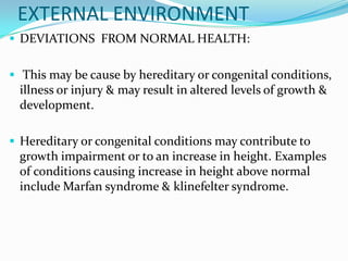 EXTERNAL ENVIRONMENT
 DEVIATIONS FROM NORMAL HEALTH:


 This may be cause by hereditary or congenital conditions,
 illness or injury & may result in altered levels of growth &
 development.

 Hereditary or congenital conditions may contribute to
 growth impairment or to an increase in height. Examples
 of conditions causing increase in height above normal
 include Marfan syndrome & klinefelter syndrome.
 