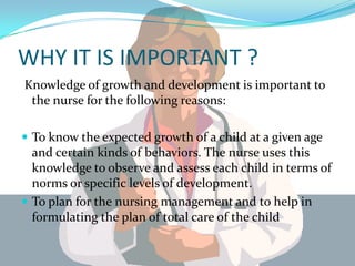 WHY IT IS IMPORTANT ?
Knowledge of growth and development is important to
 the nurse for the following reasons:

 To know the expected growth of a child at a given age
  and certain kinds of behaviors. The nurse uses this
  knowledge to observe and assess each child in terms of
  norms or specific levels of development.
 To plan for the nursing management and to help in
  formulating the plan of total care of the child
 
