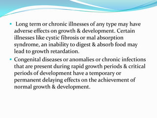  Long term or chronic illnesses of any type may have
  adverse effects on growth & development. Certain
  illnesses like cystic fibrosis or mal absorption
  syndrome, an inability to digest & absorb food may
  lead to growth retardation.
 Congenital diseases or anomalies or chronic infections
  that are present during rapid growth periods & critical
  periods of development have a temporary or
  permanent delaying effects on the achievement of
  normal growth & development.
 