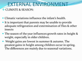 EXTERNAL ENVIRONMENT
 CLIMATE & SEASON:


 Climatic variations influence the infant’s health.
 It is important that parents may be unable to provide
  adequate refrigeration and extermination of flies & other
  insects
 The season of the year influences growth rates in height &
  weight, especially in older children.
 Weight gains are lowest in summer & autumn. The
  greatest gains in height among children occur in spring.
  The differences are mainly due to seasonal variations.
 