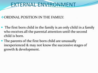 EXTERNAL ENVIRONMENT
ORDINAL POSITION IN THE FAMILY:


 The first born child in the family is an only child in a family
  who receives all the parental attention until the second
  child is born.
 The parents of the first born child are unusually
  inexperienced & may not know the successive stages of
  growth & development.
 