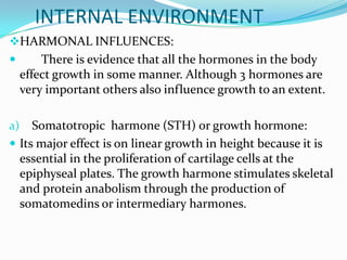 INTERNAL ENVIRONMENT
HARMONAL INFLUENCES:
        There is evidence that all the hormones in the body
     effect growth in some manner. Although 3 hormones are
     very important others also influence growth to an extent.

a)   Somatotropic harmone (STH) or growth hormone:
 Its major effect is on linear growth in height because it is
  essential in the proliferation of cartilage cells at the
  epiphyseal plates. The growth harmone stimulates skeletal
  and protein anabolism through the production of
  somatomedins or intermediary harmones.
 