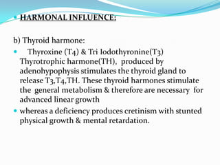  HARMONAL INFLUENCE:


b) Thyroid harmone:
 Thyroxine (T4) & Tri Iodothyronine(T3)
  Thyrotrophic harmone(TH), produced by
  adenohypophysis stimulates the thyroid gland to
  release T3,T4,TH. These thyroid harmones stimulate
  the general metabolism & therefore are necessary for
  advanced linear growth
 whereas a deficiency produces cretinism with stunted
  physical growth & mental retardation.
 