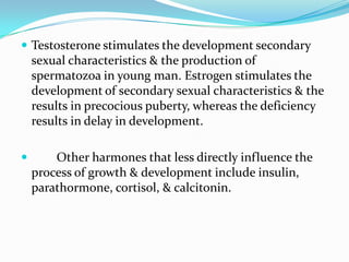  Testosterone stimulates the development secondary
    sexual characteristics & the production of
    spermatozoa in young man. Estrogen stimulates the
    development of secondary sexual characteristics & the
    results in precocious puberty, whereas the deficiency
    results in delay in development.

       Other harmones that less directly influence the
    process of growth & development include insulin,
    parathormone, cortisol, & calcitonin.
 