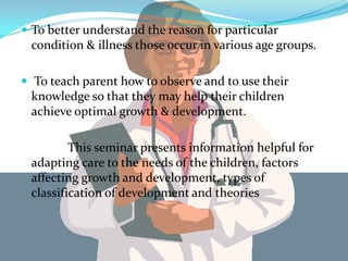  To better understand the reason for particular
 condition & illness those occur in various age groups.

 To teach parent how to observe and to use their
 knowledge so that they may help their children
 achieve optimal growth & development.

         This seminar presents information helpful for
 adapting care to the needs of the children, factors
 affecting growth and development, types of
 classification of development and theories
 