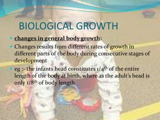BIOLOGICAL GROWTH
 changes in general body growth:
 Changes results from different rates of growth in
  different parts of the body during consecutive stages of
  development
 eg :- the infants head constitutes 1/4th of the entire
  length of the body at birth, where as the adult’s head is
  only 1/8th of body length
 