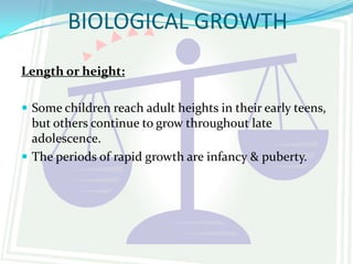 BIOLOGICAL GROWTH
Length or height:

 Some children reach adult heights in their early teens,
  but others continue to grow throughout late
  adolescence.
 The periods of rapid growth are infancy & puberty.
 