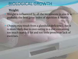 BIOLOGICAL GROWTH
   Weight:
 Weight is influenced by all the increments in size & is
  probably the best gross index of nutrition & health.

 Obesity may result from a glandular deficiency, but it
 is more likely due to over eating to a diet containing
 too much starch & fat and too little protein or lack of
 exercises.
 
