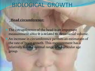 BIOLOGICAL GROWTH

   Head circumference:

 The circumference of the head is an important
  measurement since it is related to intracranial volume.
 An increase in circumference permits an estimation of
  the rate of brain growth. This measurement has a
  relatively narrow normal range of a particular age
  group.
 