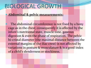 BIOLOGICAL GROWTH
 Abdominal & pelvic measurements:


     The abdominal circumference is not fixed by a bony
    cage as in the chest; consequently it is affected by the
    infant’s nutritional state, muscle tone, gaseous
    digestion & even the phase of respiration. The pelvic
    bi-cristal diameter (the maximal distance between the
    external margins of the iliac crest) is not affected by
    variations in posture & musculature & is a good index
    of a child’s slenderness or stockiness.
 