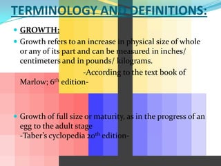 TERMINOLOGY AND DEFINITIONS:
 GROWTH:
 Growth refers to an increase in physical size of whole
  or any of its part and can be measured in inches/
  centimeters and in pounds/ kilograms.
                      -According to the text book of
  Marlow; 6th edition-



 Growth of full size or maturity, as in the progress of an
  egg to the adult stage
  -Taber’s cyclopedia 20th edition-
 