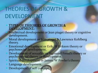 THEORIES OF GROWTH &
DEVELOPMENT
 TYPES OF THEORIES OF GROWTH &
    DEVELOPMENT:
   Intellectual development or Jean piaget theory or cognitive
    development.
   Moral development or Jean piaget & Lawrence Kohlberg
    theory.
   Emotional development or Erik. H Erikson theory or
    psychosocial development.
   Development of sexuality or Sigmund Freud’s theory or
    psycho-sexual theory or development.
   Spiritual development or James. W Fowler’s theory.
   Language development.
   Development of self concept.
 