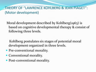 THEORY OF “LAWRENCE KOHLBERG & JEAN PIAGET”:
(Motor development)

Moral development described by Kohlberg(1963) is
 based on cognitive developmental therapy & consist of
 following three levels.

  Kohlberg postulates six stages of potential moral
  development organized in three levels.
 Pre-conventional morality.
 Conventional morality.
 Post-conventional morality.
 